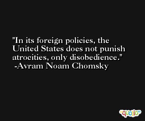 In its foreign policies, the United States does not punish atrocities, only disobedience. -Avram Noam Chomsky
