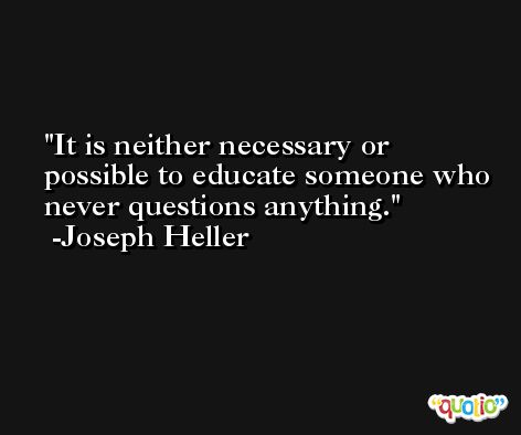 It is neither necessary or possible to educate someone who never questions anything. -Joseph Heller