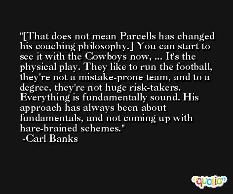 [That does not mean Parcells has changed his coaching philosophy.] You can start to see it with the Cowboys now, ... It's the physical play. They like to run the football, they're not a mistake-prone team, and to a degree, they're not huge risk-takers. Everything is fundamentally sound. His approach has always been about fundamentals, and not coming up with hare-brained schemes. -Carl Banks