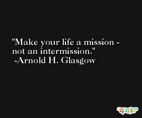Make your life a mission - not an intermission. -Arnold H. Glasgow