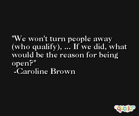 We won't turn people away (who qualify), ... If we did, what would be the reason for being open? -Caroline Brown