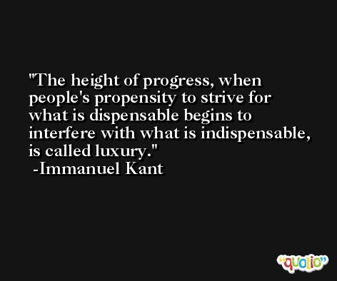 The height of progress, when people's propensity to strive for what is dispensable begins to interfere with what is indispensable, is called luxury. -Immanuel Kant