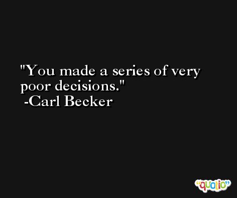 You made a series of very poor decisions. -Carl Becker