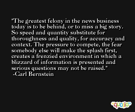 The greatest felony in the news business today is to be behind, or to miss a big story. So speed and quantity substitute for thoroughness and quality, for accuracy and context. The pressure to compete, the fear somebody else will make the splash first, creates a frenzied environment in which a blizzard of information is presented and serious questions may not be raised. -Carl Bernstein