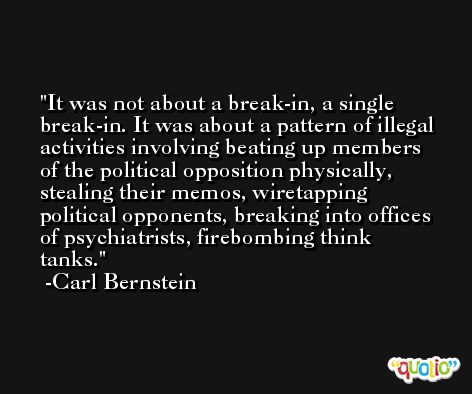 It was not about a break-in, a single break-in. It was about a pattern of illegal activities involving beating up members of the political opposition physically, stealing their memos, wiretapping political opponents, breaking into offices of psychiatrists, firebombing think tanks. -Carl Bernstein