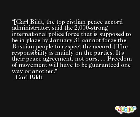[Carl Bildt, the top civilian peace accord administrator, said the 2,000-strong international police force that is supposed to be in place by January 31 cannot force the Bosnian people to respect the accord.] The responsibility is mainly on the parties. It's their peace agreement, not ours, ... Freedom of movement will have to be guaranteed one way or another. -Carl Bildt
