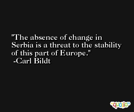 The absence of change in Serbia is a threat to the stability of this part of Europe. -Carl Bildt