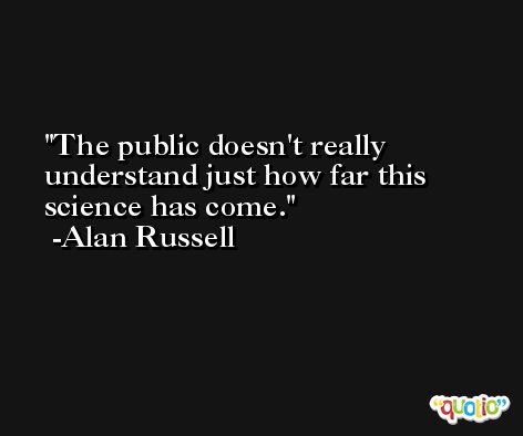 The public doesn't really understand just how far this science has come. -Alan Russell