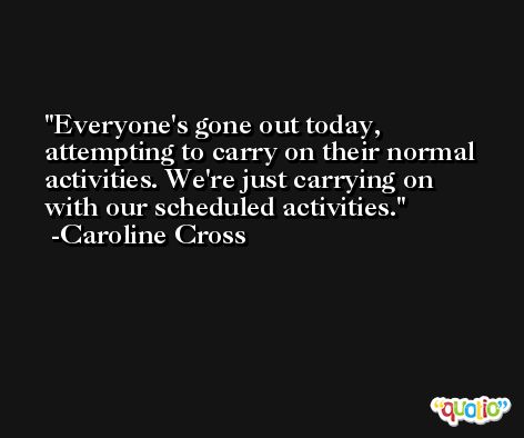 Everyone's gone out today, attempting to carry on their normal activities. We're just carrying on with our scheduled activities. -Caroline Cross