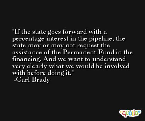If the state goes forward with a percentage interest in the pipeline, the state may or may not request the assistance of the Permanent Fund in the financing. And we want to understand very clearly what we would be involved with before doing it. -Carl Brady