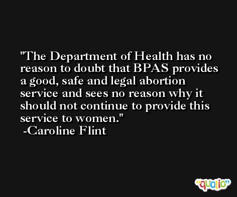 The Department of Health has no reason to doubt that BPAS provides a good, safe and legal abortion service and sees no reason why it should not continue to provide this service to women. -Caroline Flint