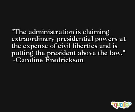 The administration is claiming extraordinary presidential powers at the expense of civil liberties and is putting the president above the law. -Caroline Fredrickson