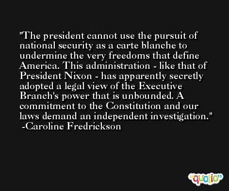 The president cannot use the pursuit of national security as a carte blanche to undermine the very freedoms that define America. This administration - like that of President Nixon - has apparently secretly adopted a legal view of the Executive Branch's power that is unbounded. A commitment to the Constitution and our laws demand an independent investigation. -Caroline Fredrickson