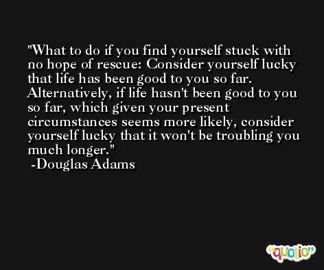 What to do if you find yourself stuck with no hope of rescue: Consider yourself lucky that life has been good to you so far. Alternatively, if life hasn't been good to you so far, which given your present circumstances seems more likely, consider yourself lucky that it won't be troubling you much longer. -Douglas Adams