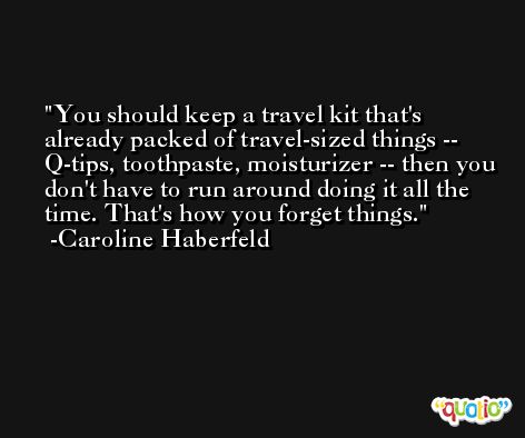 You should keep a travel kit that's already packed of travel-sized things -- Q-tips, toothpaste, moisturizer -- then you don't have to run around doing it all the time. That's how you forget things. -Caroline Haberfeld
