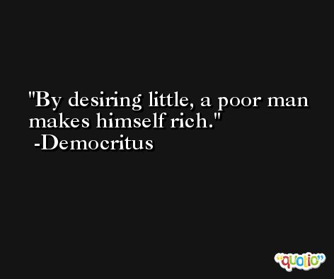 By desiring little, a poor man makes himself rich. -Democritus