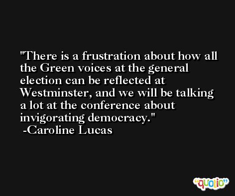 There is a frustration about how all the Green voices at the general election can be reflected at Westminster, and we will be talking a lot at the conference about invigorating democracy. -Caroline Lucas
