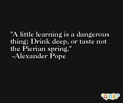 A little learning is a dangerous thing; Drink deep, or taste not the Pierian spring. -Alexander Pope
