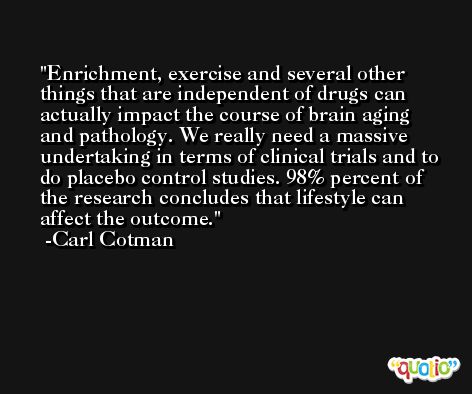 Enrichment, exercise and several other things that are independent of drugs can actually impact the course of brain aging and pathology. We really need a massive undertaking in terms of clinical trials and to do placebo control studies. 98% percent of the research concludes that lifestyle can affect the outcome. -Carl Cotman