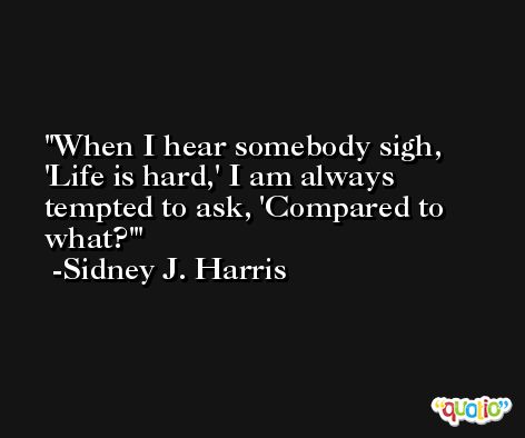 When I hear somebody sigh, 'Life is hard,' I am always tempted to ask, 'Compared to what?' -Sidney J. Harris