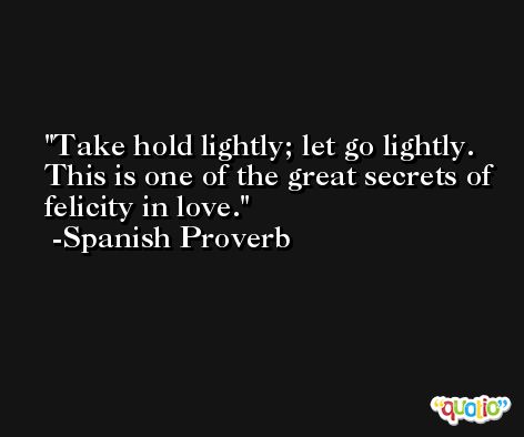 Take hold lightly; let go lightly. This is one of the great secrets of felicity in love. -Spanish Proverb