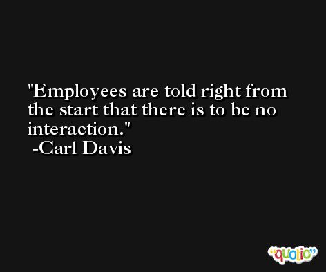 Employees are told right from the start that there is to be no interaction. -Carl Davis