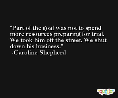 Part of the goal was not to spend more resources preparing for trial. We took him off the street. We shut down his business. -Caroline Shepherd