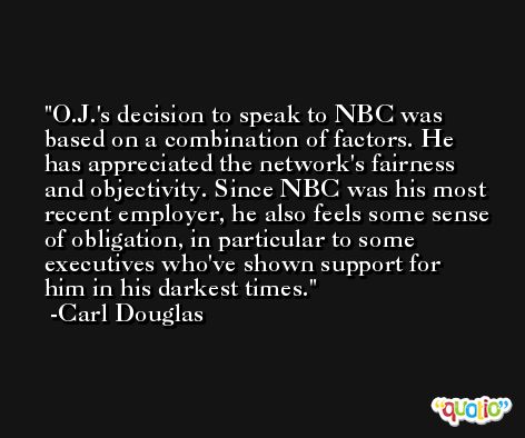 O.J.'s decision to speak to NBC was based on a combination of factors. He has appreciated the network's fairness and objectivity. Since NBC was his most recent employer, he also feels some sense of obligation, in particular to some executives who've shown support for him in his darkest times. -Carl Douglas