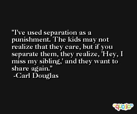 I've used separation as a punishment. The kids may not realize that they care, but if you separate them, they realize, 'Hey, I miss my sibling,' and they want to share again. -Carl Douglas