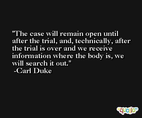 The case will remain open until after the trial, and, technically, after the trial is over and we receive information where the body is, we will search it out. -Carl Duke