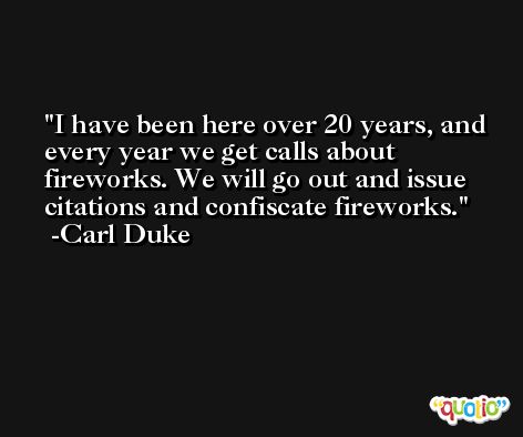 I have been here over 20 years, and every year we get calls about fireworks. We will go out and issue citations and confiscate fireworks. -Carl Duke