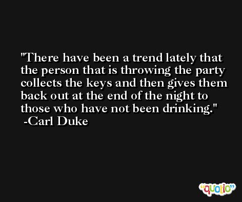 There have been a trend lately that the person that is throwing the party collects the keys and then gives them back out at the end of the night to those who have not been drinking. -Carl Duke