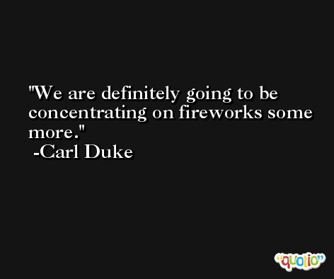 We are definitely going to be concentrating on fireworks some more. -Carl Duke