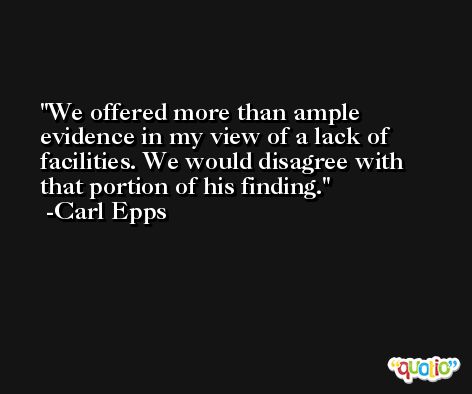 We offered more than ample evidence in my view of a lack of facilities. We would disagree with that portion of his finding. -Carl Epps