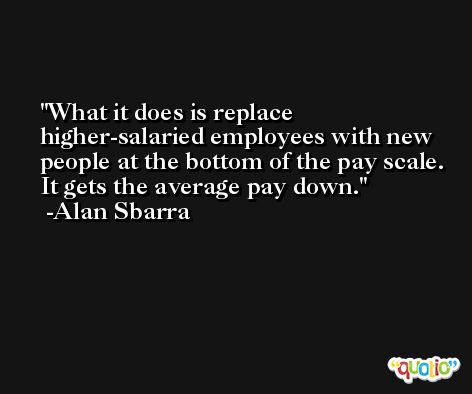What it does is replace higher-salaried employees with new people at the bottom of the pay scale. It gets the average pay down. -Alan Sbarra