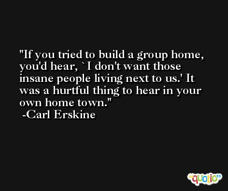 If you tried to build a group home, you'd hear, `I don't want those insane people living next to us.' It was a hurtful thing to hear in your own home town. -Carl Erskine