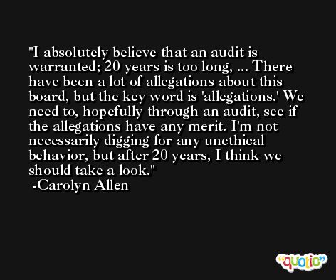 I absolutely believe that an audit is warranted; 20 years is too long, ... There have been a lot of allegations about this board, but the key word is 'allegations.' We need to, hopefully through an audit, see if the allegations have any merit. I'm not necessarily digging for any unethical behavior, but after 20 years, I think we should take a look. -Carolyn Allen