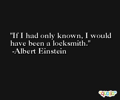 If I had only known, I would have been a locksmith. -Albert Einstein