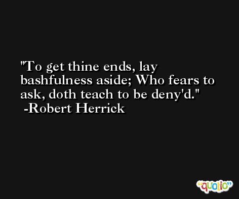 To get thine ends, lay bashfulness aside; Who fears to ask, doth teach to be deny'd. -Robert Herrick