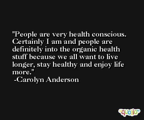 People are very health conscious. Certainly I am and people are definitely into the organic health stuff because we all want to live longer, stay healthy and enjoy life more. -Carolyn Anderson