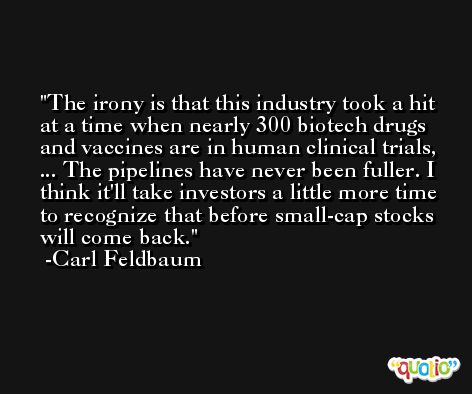 The irony is that this industry took a hit at a time when nearly 300 biotech drugs and vaccines are in human clinical trials, ... The pipelines have never been fuller. I think it'll take investors a little more time to recognize that before small-cap stocks will come back. -Carl Feldbaum