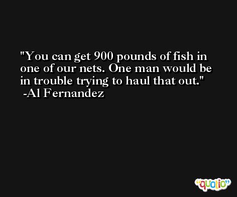 You can get 900 pounds of fish in one of our nets. One man would be in trouble trying to haul that out. -Al Fernandez