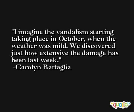 I imagine the vandalism starting taking place in October, when the weather was mild. We discovered just how extensive the damage has been last week. -Carolyn Battaglia