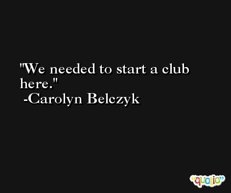 We needed to start a club here. -Carolyn Belczyk