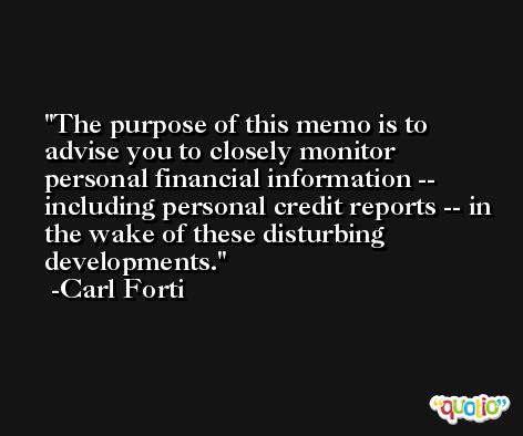 The purpose of this memo is to advise you to closely monitor personal financial information -- including personal credit reports -- in the wake of these disturbing developments. -Carl Forti