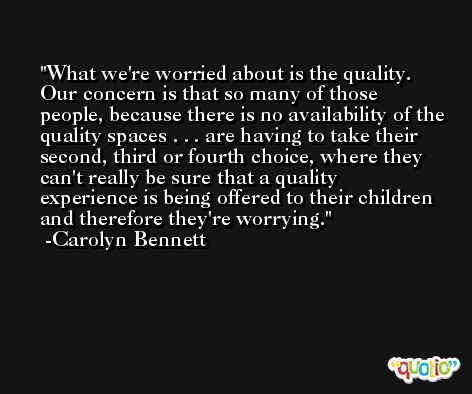 What we're worried about is the quality. Our concern is that so many of those people, because there is no availability of the quality spaces . . . are having to take their second, third or fourth choice, where they can't really be sure that a quality experience is being offered to their children and therefore they're worrying. -Carolyn Bennett