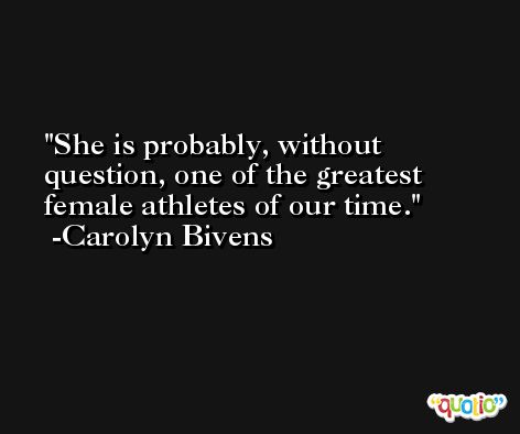 She is probably, without question, one of the greatest female athletes of our time. -Carolyn Bivens