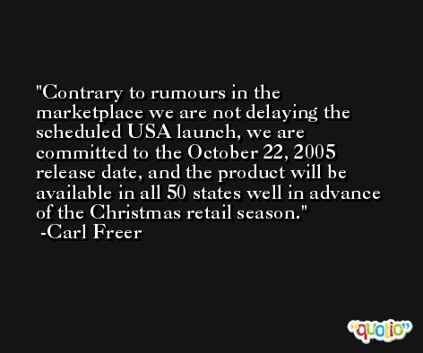 Contrary to rumours in the marketplace we are not delaying the scheduled USA launch, we are committed to the October 22, 2005 release date, and the product will be available in all 50 states well in advance of the Christmas retail season. -Carl Freer