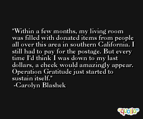 Within a few months, my living room was filled with donated items from people all over this area in southern California. I still had to pay for the postage. But every time I'd think I was down to my last dollars, a check would amazingly appear. Operation Gratitude just started to sustain itself. -Carolyn Blashek