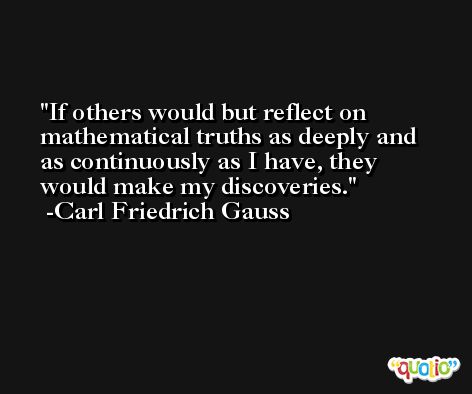 If others would but reflect on mathematical truths as deeply and as continuously as I have, they would make my discoveries. -Carl Friedrich Gauss